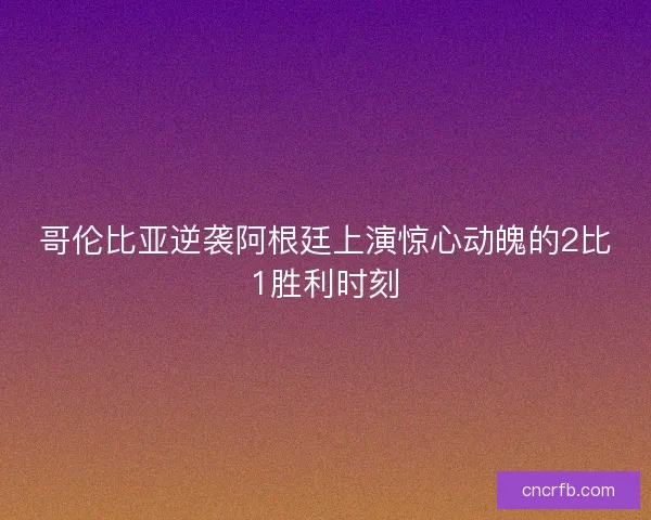 哥伦比亚逆袭阿根廷上演惊心动魄的2比1胜利时刻
