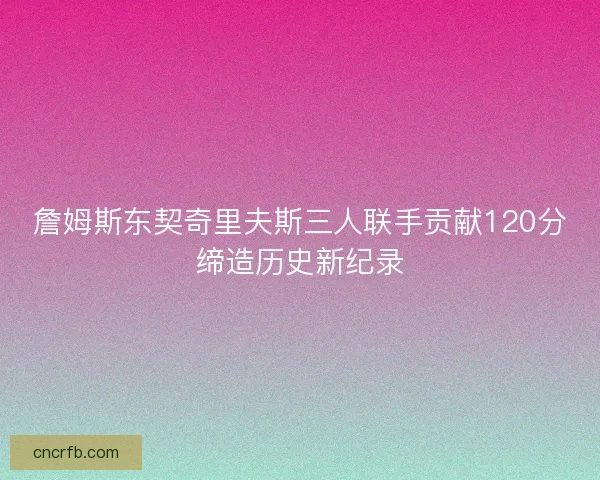 詹姆斯东契奇里夫斯三人联手贡献120分缔造历史新纪录