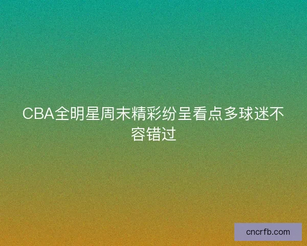 CBA全明星周末精彩纷呈看点多球迷不容错过