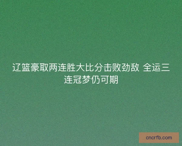 辽篮豪取两连胜大比分击败劲敌 全运三连冠梦仍可期