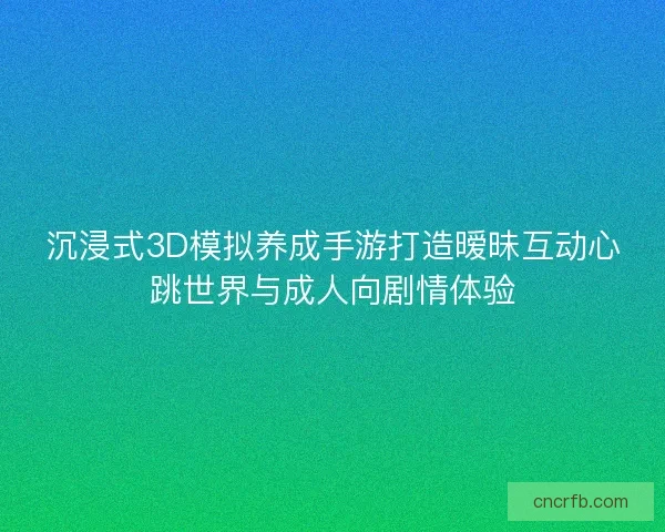 沉浸式3D模拟养成手游打造暧昧互动心跳世界与成人向剧情体验
