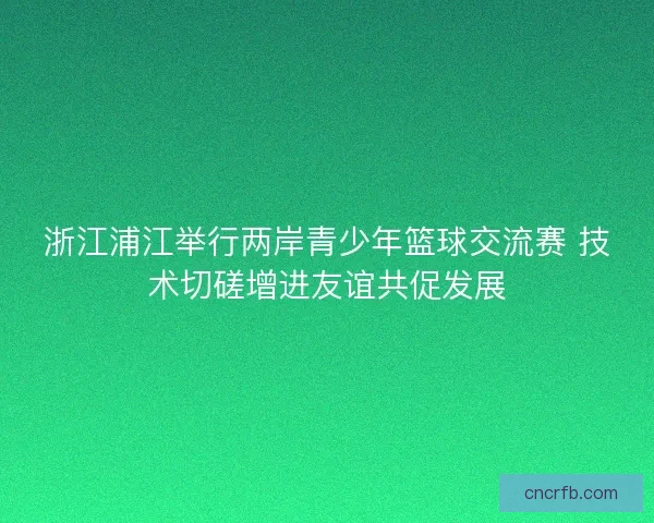 浙江浦江举行两岸青少年篮球交流赛 技术切磋增进友谊共促发展